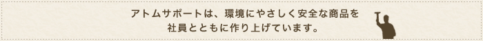 アトムサポートは、環境にやさしく安全な商品を社員とともに作り上げています。
